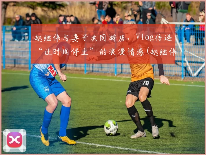 赵继伟与妻子共同游历，Vlog传递“让时间停止”的浪漫情感(赵继伟公开道歉)