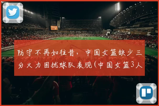 防守不再如往昔，中国女篮缺少三分火力困扰球队表现(中国女篮3人)
