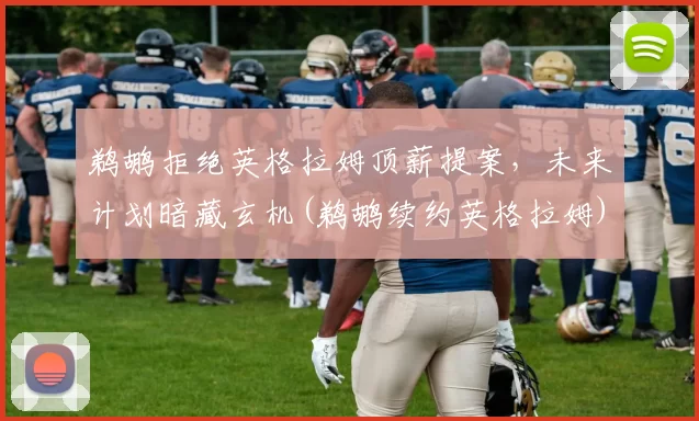 鹈鹕拒绝英格拉姆顶薪提案，未来计划暗藏玄机(鹈鹕续约英格拉姆)