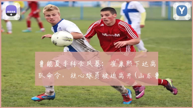 鲁能夏季转会风暴：崔康熙下达离队命令，核心球员被迫离开(山东鲁能崔鹏个人资料)