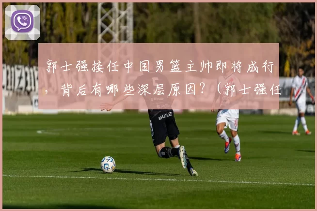 郭士强接任中国男篮主帅即将成行，背后有哪些深层原因？(郭士强任中国男篮主教练)