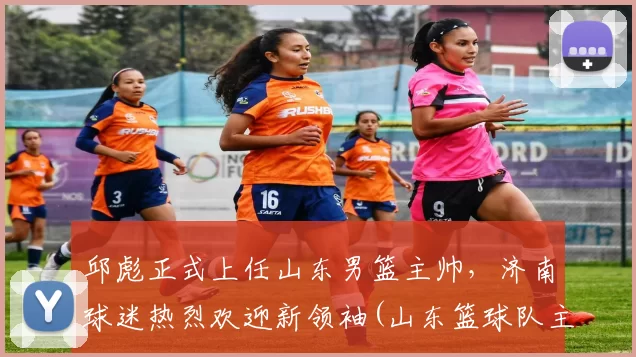 邱彪正式上任山东男篮主帅，济南球迷热烈欢迎新领袖(山东篮球队主教练)